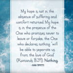 My hope is not in the absence of suffering and comfort returned. My hope is in the presence of the One who promises never to leave or forsake, the One who declares nothing “will be able to separate us from the love of God” (Romands 8:39). Nothing. - Kara Tippetts