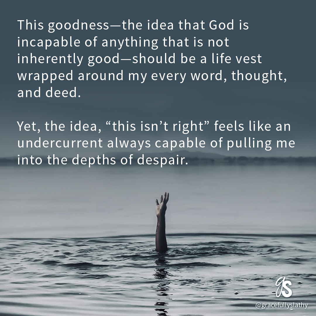 This goodness—the idea that God is incapable of anything that is not inherently good—should be a life vest wrapped around my every word, thought, and deed. Yet, the idea, “this isn’t right” feels like an undercurrent always capable of pulling me into the depths of despair. 